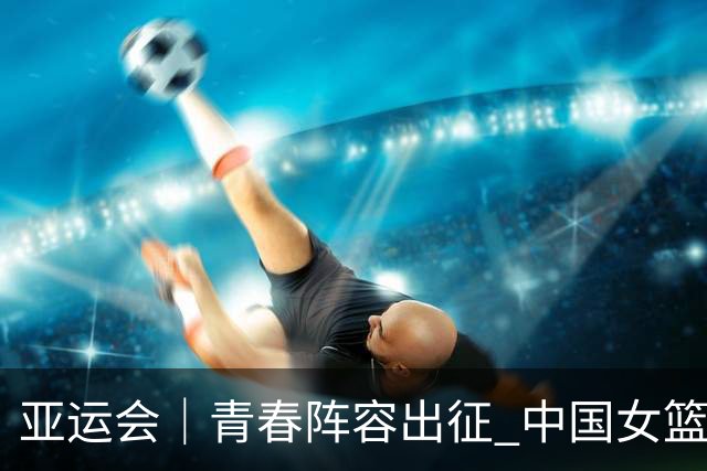 亚运会｜青春阵容出征 中国女篮剑指三连冠